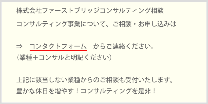 株式会社ファーストブリッジコンサルティング相談コンサルティング事業について、ご相談・お申し込みは⇒　コンタクトフォーム　からご連絡ください。（業種＋コンサルと明記ください）上記に該当しない業種からのご相談も受付いたします。豊かな休日を増やす！コンサルティングを是非！