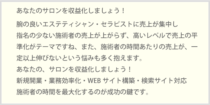 あなたのサロンを収益化しましょう！腕の良いエステティシャン・セラピストに売上が集中し指名の少ない施術者の売上が上がらず、高いレベルで売上の平準化がテーマですね、また、施術者の時間あたりの売上が、一定以上伸びないという悩みも多く抱えます。あなたの、サロンを収益化しましょう！新規開業・業務効率化・WEBサイト構築・検索サイト対応施術者の時間を最大化するのが成功の鍵です。
