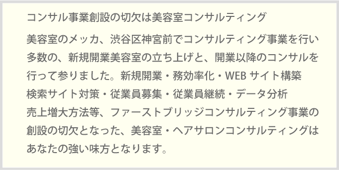 コンサル事業創設の切欠は美容室コンサルティング美容室のメッカ、渋谷区神宮前でコンサルティング事業を行い多数の、新規開業美容室の立ち上げと、開業以降のコンサルを行って参りました。新規開業・務効率化・WEBサイト構築検索サイト対策・従業員募集・従業員継続・データ分析売上増大方法等、ファーストブリッジコンサルティング事業の創設の切欠となった、美容室・ヘアサロンコンサルティングはあなたの強い味方となります