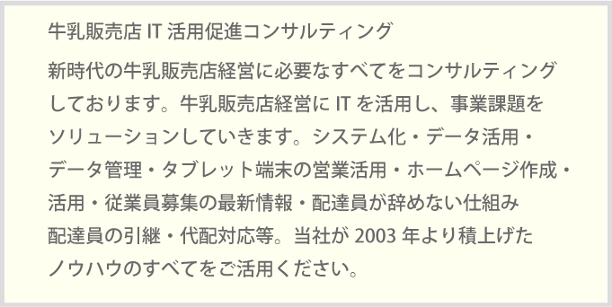 新時代の牛乳販売店経営に必要なすべてをコンサルティングしております。牛乳販売店経営にITを活用し、事業課題をソリューションしていきます。システム化・データ活用・データ管理・タブレット端末の営業活用・ホームページ作成・活用・従業員募集の最新情報・配達員が辞めない仕組み配達員の引継・代配対応等。当社が2003年より積上げたノウハウのすべてをご活用ください。