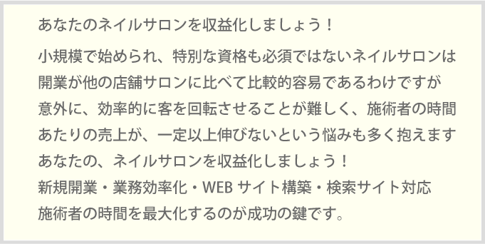 あなたのネイルサロンを収益化しましょう！小規模で始められ、特別な資格も必須ではないネイルサロンは開業が他の店舗サロンに比べて比較的容易であるわけですが意外に、効率的に客を回転させることが難しく、施術者の時間あたりの売上が、一定以上伸びないという悩みも多く抱えますあなたの、ネイルサロンを収益化しましょう！新規開業・業務効率化・WEBサイト構築・検索サイト対応施術者の時間を最大化するのが成功の鍵です。