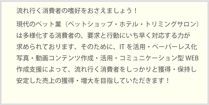 流れ行く消費者の嗜好をおさえましょう！現代のペット業（ペットショップ・ホテル・トリミングサロン）多様化する消費者の、要求と行動にいち早く対応する力が求められております、そのために、ITを活用・ペーパーレス化写真・動画コンテンツ作成・活用・コミュニケーション型WEB作成支援によって、流れ行く消費者をしっかりと獲得・保持し安定した売上の獲得・増大を目指していただきます！新時代の牛乳販売店経営に必要なすべてをコンサルティングしております。牛乳販売店経営にITを活用し、事業課題をソリューションしていきます。システム化・データ活用・データ管理・タブレット端末の営業活用・ホームページ作成・活用・従業員募集の最新情報・配達員が辞めない仕組み配達員の引継・代配対応等。当社が2003年より積上げたノウハウのすべてをご活用ください。