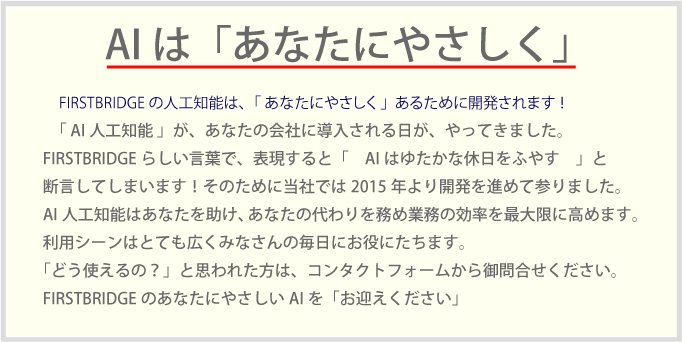 　FIRSTBRIDGEの人工知能は、「 あなたにやさしく 」あるために開発されます ！「 AI人工知能 」が、あなたの会社に導入される日が、やってきました。FIRSTBRIDGEらしい言葉で、表現すると「　AIはゆたかな休日をふやす　」と断言してしまいます！そのために当社では2015年より開発を進めて参りました。AI人工知能はあなたを助け、あなたの代わりを務め業務の効率を最大限に高めます。利用シーンはとても広くみなさんの毎日にお役にたちます。「どう使えるの？」と思われた方は、コンタクトフォームから御問合せください。FIRSTBRIDGEのあなたにやさしいAIを「お迎えください」