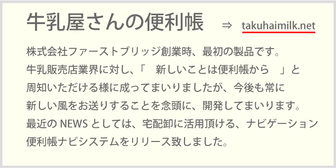 株式会社ファーストブリッジ創業時、最初の製品です。牛乳販売店業界に対し、「　新しいことは便利帳から　」と周知いただける様に成ってまいりましたが、今後も常に新しい風をお送りすることを念頭に、開発してまいります。最近のNEWSとしては、宅配卸に活用頂ける、ナビゲーション便利帳ナビシステムをリリース致しました。