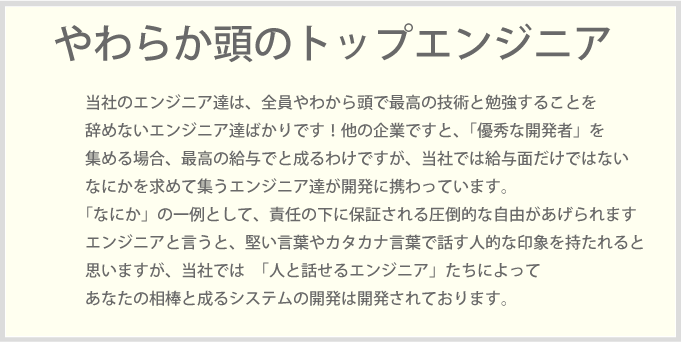 当社のエンジニア達は、全員やわから頭で最高の技術と勉強することを辞めないエンジニア達ばかりです！他の企業ですと、「優秀な開発者」を集める場合、最高の給与でと成るわけですが、当社では給与面だけではないなにかを求めて集うエンジニア達が開発に携わっています。「なにか」の一例として、責任の下に保証される圧倒的な自由があげられます　　エンジニアと言うと、堅い言葉やカタカナ言葉で話す人的な印象を持たれると　　思いますが、当社では　「人と話せるエンジニア」たちによってあなたの相棒と成るシステムの開発は開発されております。当然カタカナ言葉ではなくて「人と話せる」人間味のあるエンジニア達です！