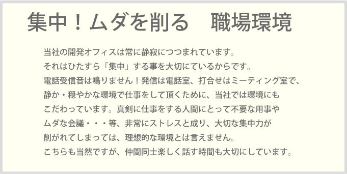 当社の開発オフィスは常に静寂につつまれています。それはひたすら「集中」する事を大切にているからです。電話受信音は鳴りません！発信は電話室、打合せはミーティング室で、静か・穏やかな環境で仕事をして頂くために、当社では環境にもこだわっています。真剣に仕事をする人間にとって不要な用事やムダな会議・・・等、非常にストレスと成り、大切な集中力が削がれてしまっては、理想的な環境とは言えません。こちらも当然ですが、仲間同士楽しく話す時間も大切にしています。