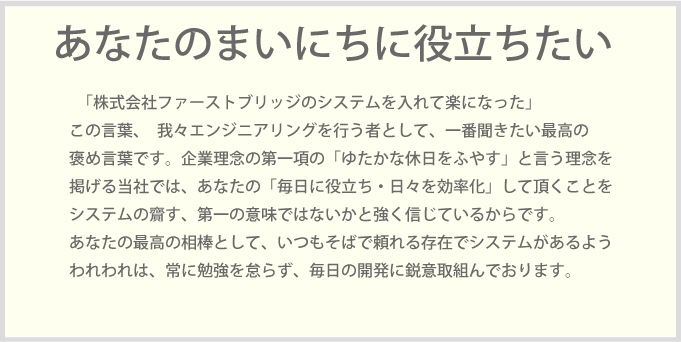 「株式会社ファーストブリッジのシステムを入れて楽になった」この言葉、我々エンジニアリングを行う者として、一番聞きたい最高の褒め言葉です。企業理念の第一項の「ゆたかな休日をふやす」と言う理念を掲げる当社では、あなたの「毎日に役立ち・日々を効率化」して頂くことをシステムの齎す、第一の意味ではないかと強く信じているからです。あなたの最高の相棒として、いつもそばで頼れる存在でシステムがあるようわれわれは、常に勉強を怠らず、毎日の開発に鋭意取組んでおります。