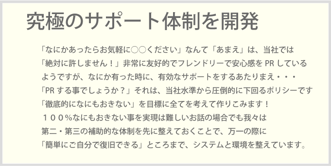 「なにかあったらお気軽に○○ください」なんて「あまえ」は、当社では「絶対に許しません！」非常に友好的でフレンドリーで安心感をPRしているようですが、なにか有った時に、有効なサポートをするあたりまえ・・・「PRする事でしょうか？」それは、当社水準から圧倒的に下回るポリシーです「徹底的になにもおきない」を目標に全てを考えて作りこみます！１００％なにもおきない事を実現は難しいお話の場合でも我々は第二・第三の補助的な体制を先に整えておくことで、万一の際に「簡単にご自分で復旧できる」ところまで、システムと環境を整えています。