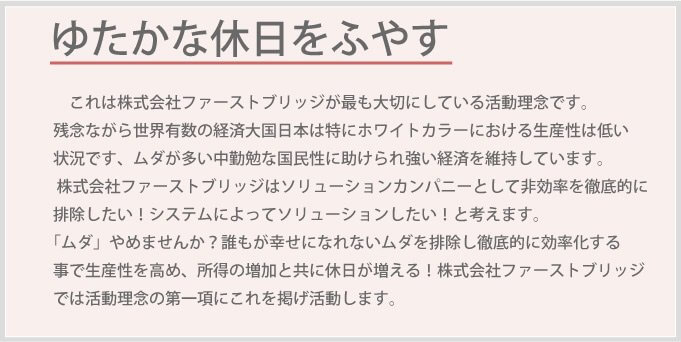 これは株式会社ファーストブリッジが最も大切にしている活動理念です。残念ながら世界有数の経済大国日本は特にホワイトカラーにおける生産性は低い状況です、ムダが多い中勤勉な国民性に助けられ強い経済を維持しています。株式会社ファーストブリッジはソリューションカンパニーとして非効率を徹底的に排除したい！システムによってソリューションしたい！と考えます。「ムダ」やめませんか？誰もが幸せになれないムダを排除し徹底的に効率化する事で生産性を高め、所得の増加と共に休日が増える！株式会社ファーストブリッジでは活動理念の第一項にこれを掲げ活動します。