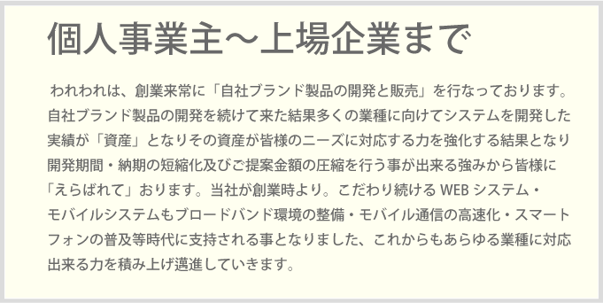 われわれは、創業来常に「自社ブランド製品の開発と販売」を行なっております。自社ブランド製品の開発を続けて来た結果多くの業種に向けてシステムを開発した実績が「資産」となりその資産が皆様のニーズに対応する力を強化する結果となり開発期間・納期の短縮化及びご提案金額の圧縮を行う事が出来る強みから皆様に「えらばれて」おります。当社が創業時より。こだわり続けるWEBシステム・モバイルシステムもブロードバンド環境の整備・モバイル通信の高速化・スマートフォンの普及等時代に支持される事となりました、これからもあらゆる業種に対応出来る力を積み上げ邁進していきます。