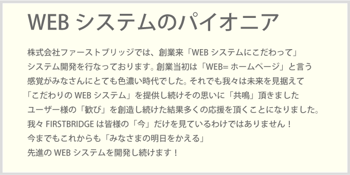 株式会社ファーストブリッジでは、創業来「WEBシステムにこだわって」システム開発を行なっております。 創業当初は「WEB=ホームページ」と言う感覚がみなさんにとても色濃い時代でした。 それでも我々は未来を見据えて「こだわりのWEBシステム」を提供し続けその思いに「共鳴」頂きましたユーザー様の「歓び」を創造し続けた結果多くの応援を頂くことになりました。我々FIRSTBRIDGEは皆様の「今」だけを見ているわけではありません！今までもこれからも「みなさまの明日をかえる」先進のWEBシステムを開発し続けます！