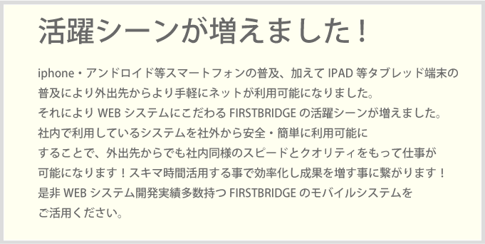 iphone・アンドロイド等スマートフォンの普及、加えてIPAD等タブレッド端末の普及により外出先からより手軽にネットが利用可能になりました。それによりWEBシステムにこだわるFIRSTBRIDGEの活躍シーンが増えました。社内で利用しているシステムを社外から安全・簡単に利用可能にすることで、外出先からでも社内同様のスピードとクオリティをもって仕事が可能になります！スキマ時間活用する事で効率化し成果を増す事に繋がります！是非WEBシステム開発実績多数持つFIRSTBRIDGEのモバイルシステムをご活用ください。