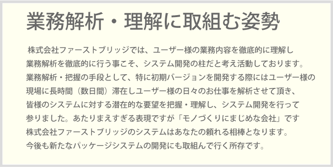 株式会社ファーストブリッジでは、ユーザー様の業務内容を徹底的に理解し業務解析を徹底的に行う事こそ、システム開発の柱だと考え活動しております業務解析・把握の手段として、特に初期バージョンを開発する際にはユーザー様の現場に長時間（数日間）滞在しユーザー様の日々のお仕事を解析させて頂き、皆様のシステムに対する潜在的な要望を把握・理解し、システム開発を行って参りました。あたりまえすぎる表現ですが「モノづくりにまじめな会社」です株式会社ファーストブリッジのシステムはあなたの頼れる相棒となります。今後も新たなパッケージシステムの開発にも取組んで行く所存です