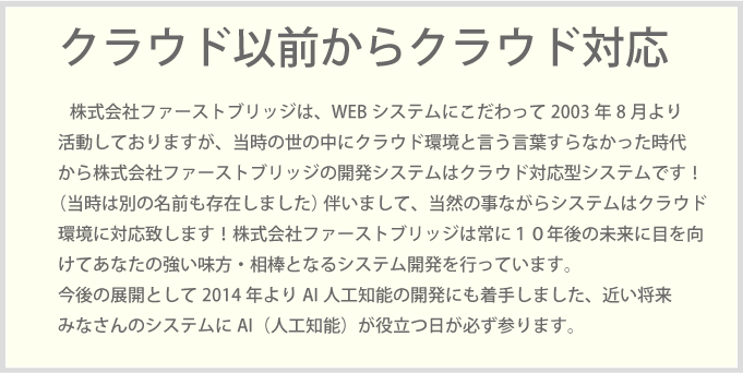 株式会社ファーストブリッジは、WEBシステムにこだわって2003年8月より活動しておりますが、当時の世の中にクラウド環境と言う言葉すらなかった時代から株式会社ファーストブリッジの開発システムはクラウド対応型システムです！（当時は別の名前も存在しました） 伴いまして、当然の事ながらシステムはクラウド環境に対応致します！株式会社ファーストブリッジは常に１０年後の未来に目を向けてあなたの強い味方・相棒となるシステム開発を行っています。今後の展開として2014年よりAI人工知能の開発にも着手しました、近い将来みなさんのシステムにAI（人工知能）が役立つ日が必ず参ります。