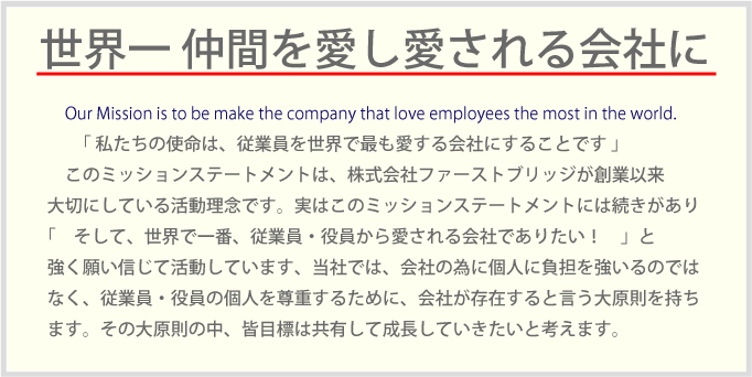 Our Mission is to be make the company that love employees the most in the world.「 私たちの使命は、従業員を世界で最も愛する会社にすることです 」このミッションステートメントは、株式会社ファーストブリッジが創業以来大切にしている活動理念です。実はこのミッションステートメントには続きがあり「　そして、世界で一番、従業員・役員から愛される会社でありたい！　」と強く願い信じて活動しています、当社では、会社の為に個人に負担を強いるのではなく、従業員・役員の個人を尊重するために、会社が存在すると言う大原則を持ちます。その大原則の中、皆目標は共有して成長していきたいと考えます。