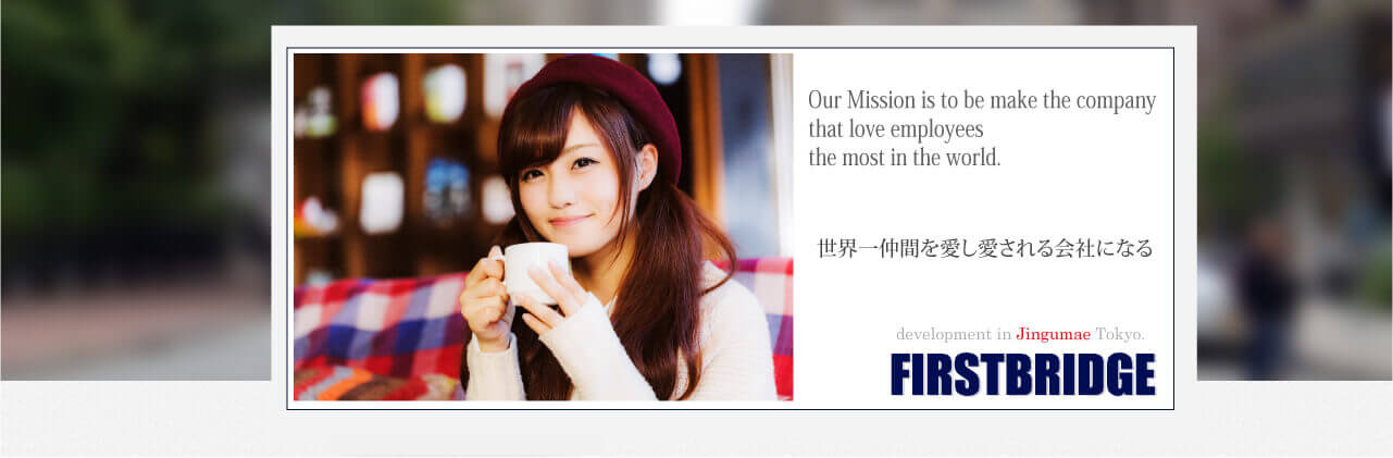 Our Mission is to be make the company that love employees the most in the world. 世界一仲間を愛し愛される会社にする-JIngumae FIRSTBRIDGE