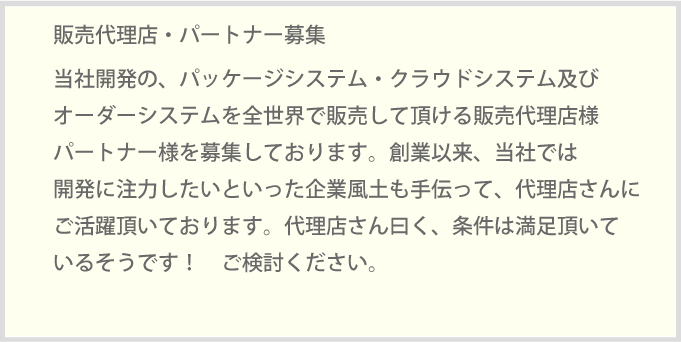 当社開発の、パッケージシステム・クラウドシステム及びオーダーシステムを全世界で販売して頂ける販売代理店様パートナー様を募集しております。創業以来、当社では開発に注力したいといった企業風土も手伝って、代理店さんにご活躍頂いております。代理店さん曰く、条件は満足頂いているそうです！　ご検討ください。