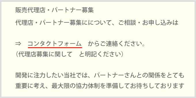 代理店・パートナー募集にについて、ご相談・お申し込みは⇒　コンタクトフォーム　からご連絡ください。（代理店募集に関して　と明記ください）開発に注力したい当社では、パートナーさんとの関係をとても重要に考え、最大限の協力体制を準備してお待ちしております 