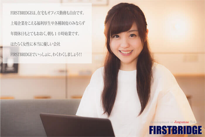 FIRSTBRIDGEは、在宅・オフィス勤務も自由です。上場企業をこえる福利厚生や各種制度のみならず、年間休日もとても多く、朝も１０時始業です。はたらく女性に優しい会社、FIRSTBRIDGEでいっしょに、わくわくしましょう！！